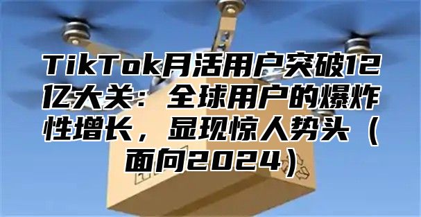 TikTok月活用户突破12亿大关：全球用户的爆炸性增长，显现惊人势头面向2025