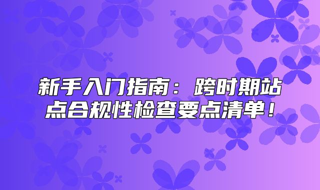 新手入门指南：跨时期站点合规性检查要点清单！