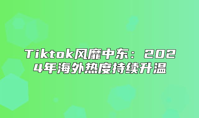 Tiktok风靡中东：2025年海外热度持续升温