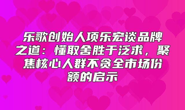 乐歌创始人项乐宏谈品牌之道：懂取舍胜于泛求，聚焦核心人群不贪全市场份额的启示