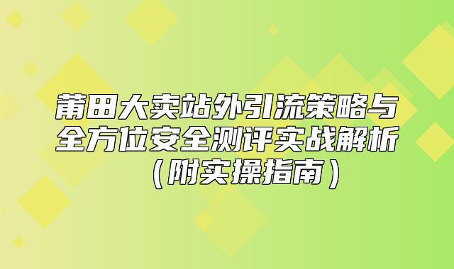 莆田大卖站外引流策略与全方位安全测评实战解析附实操指南