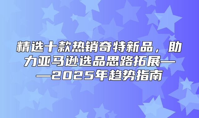 精选十款热销奇特新品，助力亚马逊选品思路拓展——2025年趋势指南