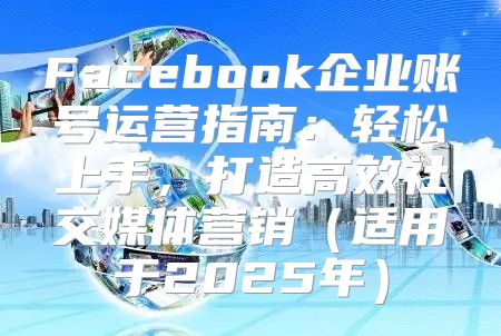 Facebook企业账号运营指南：轻松上手，打造高效社交媒体营销适用于2025年