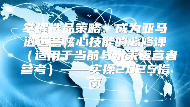 掌握选品策略：成为亚马逊运营核心技能的必修课适用于当前与未来运营者参考——实操2025指南