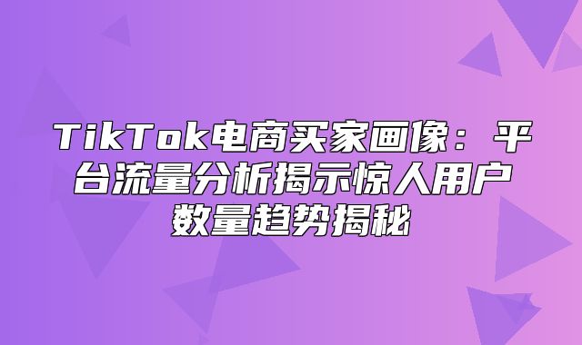 TikTok电商买家画像：平台流量分析揭示惊人用户数量趋势揭秘