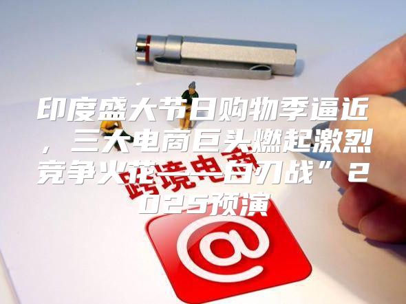 印度盛大节日购物季逼近，三大电商巨头燃起激烈竞争火花——白刃战”2025预演