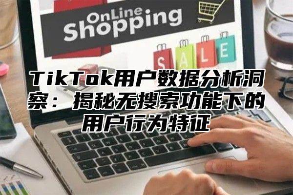TikTok用户数据分析洞察：揭秘无搜索功能下的用户行为特征