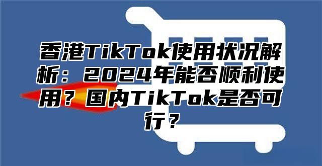 香港TikTok使用状况解析：2025年能否顺利使用？国内TikTok是否可行？