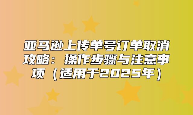 亚马逊上传单号订单取消攻略：操作步骤与注意事项适用于2025年