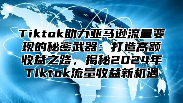 Tiktok助力亚马逊流量变现的秘密武器：打造高额收益之路，揭秘2025年Tiktok流量收益新机遇