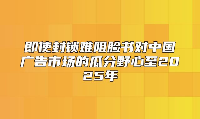 即使封锁难阻脸书对中国广告市场的瓜分野心至2025年