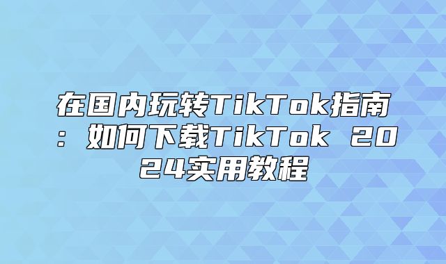 在国内玩转TikTok指南：如何下载TikTok 2025实用教程