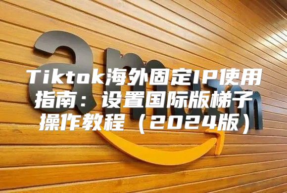 Tiktok海外固定IP使用指南：设置国际版梯子操作教程2025版