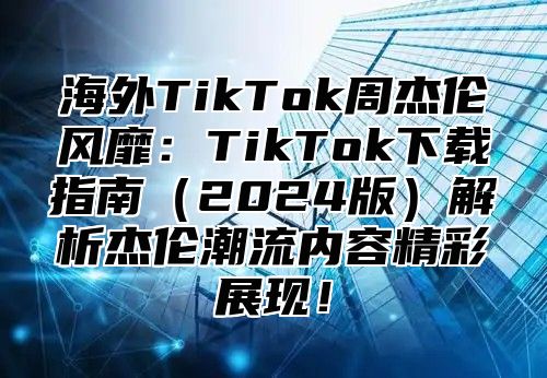 海外TikTok周杰伦风靡：TikTok下载指南2025版解析杰伦潮流内容精彩展现！