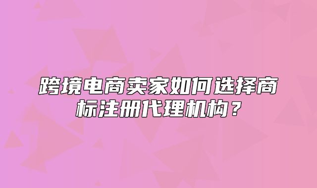 跨境电商卖家如何选择商标注册代理机构？