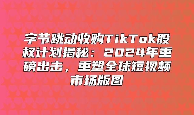 字节跳动收购TikTok股权计划揭秘：2025年重磅出击，重塑全球短视频市场版图