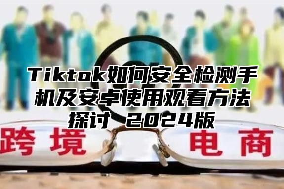 Tiktok如何安全检测手机及安卓使用观看方法探讨 2025版