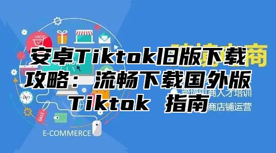 安卓Tiktok旧版下载攻略：流畅下载国外版Tiktok 指南