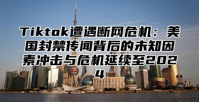 Tiktok遭遇断网危机：美国封禁传闻背后的未知因素冲击与危机延续至2025