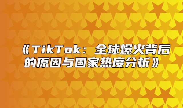 TikTok：全球爆火背后的原因与国家热度分析