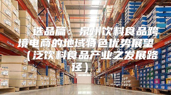 『选品篇：泉州饮料食品跨境电商的地域特色优势展望泛饮料食品产业之发展路径』