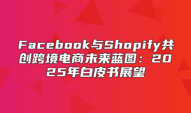 Facebook与Shopify共创跨境电商未来蓝图：2025年白皮书展望