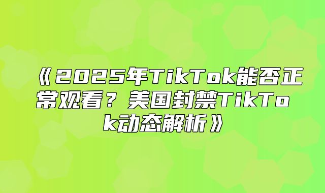 2025年TikTok能否正常观看？美国封禁TikTok动态解析