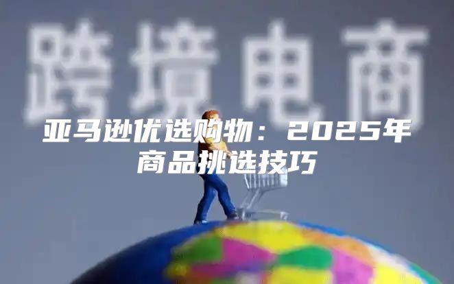 亚马逊优选购物：2025年商品挑选技巧