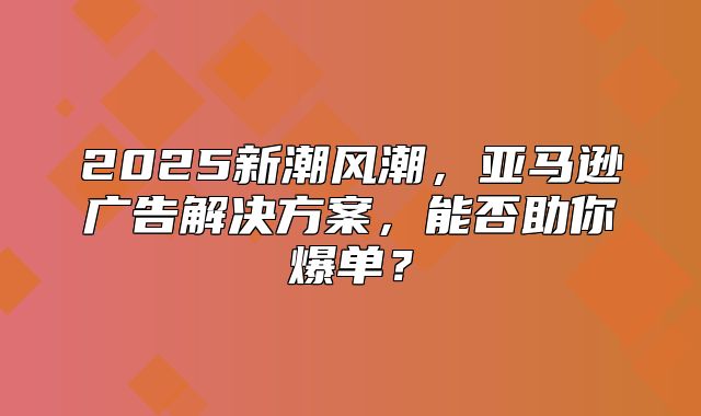 2025新潮风潮，亚马逊广告解决方案，能否助你爆单？