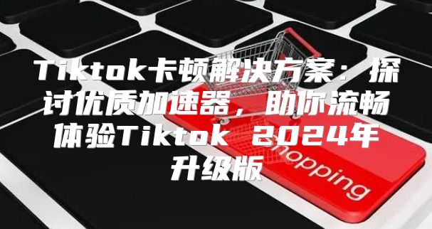 Tiktok卡顿解决方案：探讨优质加速器，助你流畅体验Tiktok 2025年升级版