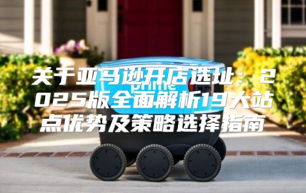 关于亚马逊开店选址：2025版全面解析19大站点优势及策略选择指南