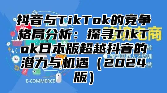 抖音与TikTok的竞争格局分析：探寻TikTok日本版超越抖音的潜力与机遇2025版