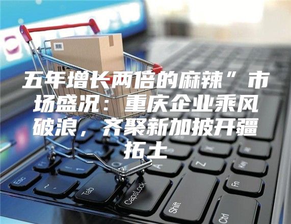 五年增长两倍的麻辣”市场盛况：重庆企业乘风破浪，齐聚新加披开疆拓土