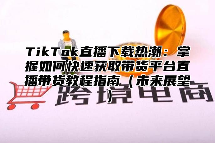 TikTok直播下载热潮：掌握如何快速获取带货平台直播带货教程指南未来展望