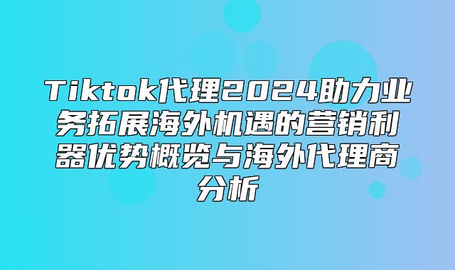 Tiktok代理2025助力业务拓展海外机遇的营销利器优势概览与海外代理商分析