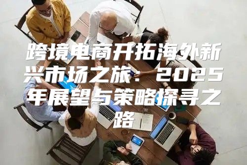 跨境电商开拓海外新兴市场之旅：2025年展望与策略探寻之路