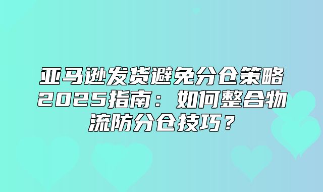 亚马逊发货避免分仓策略2025指南：如何整合物流防分仓技巧？