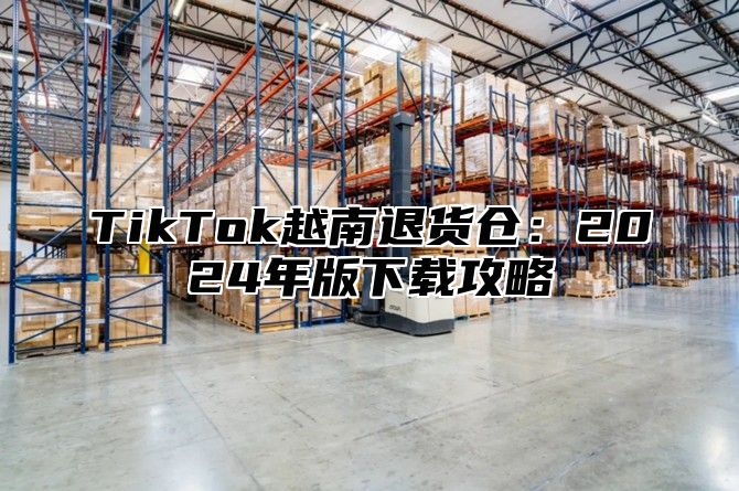 TikTok越南退货仓：2025年版下载攻略