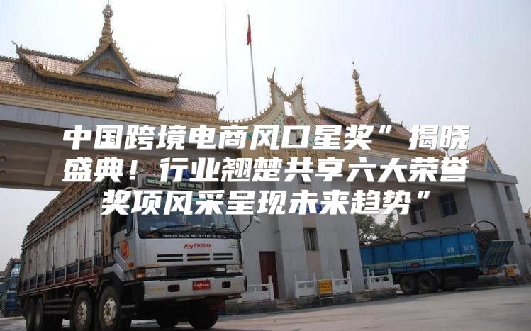 中国跨境电商风口星奖”揭晓盛典！行业翘楚共享六大荣誉奖项风采呈现未来趋势”