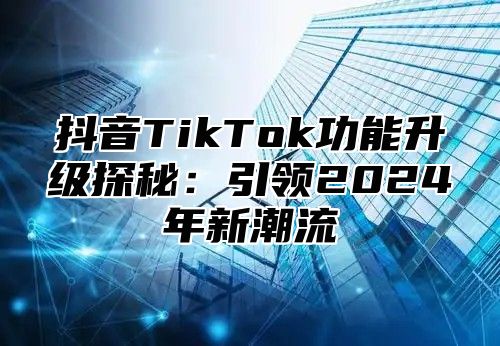 抖音TikTok功能升级探秘：引领2025年新潮流