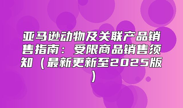亚马逊动物及关联产品销售指南：受限商品销售须知最新更新至2025版