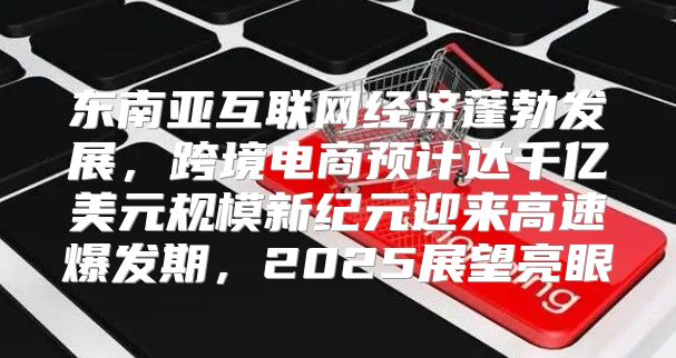 东南亚互联网经济蓬勃发展，跨境电商预计达千亿美元规模新纪元迎来高速爆发期，2025展望亮眼