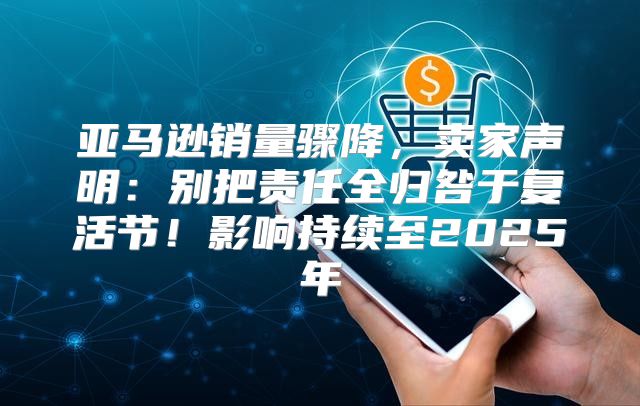 亚马逊销量骤降，卖家声明：别把责任全归咎于复活节！影响持续至2025年