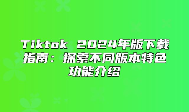 Tiktok 2025年版下载指南：探索不同版本特色功能介绍