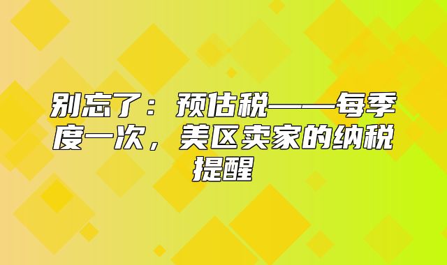 别忘了：预估税——每季度一次，美区卖家的纳税提醒