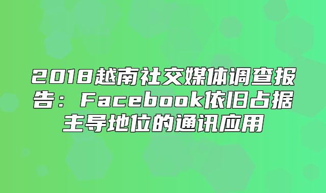 2018越南社交媒体调查报告：Facebook依旧占据主导地位的通讯应用