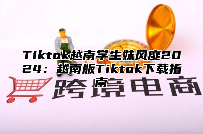Tiktok越南学生妹风靡2025越南版Tiktok下载指南