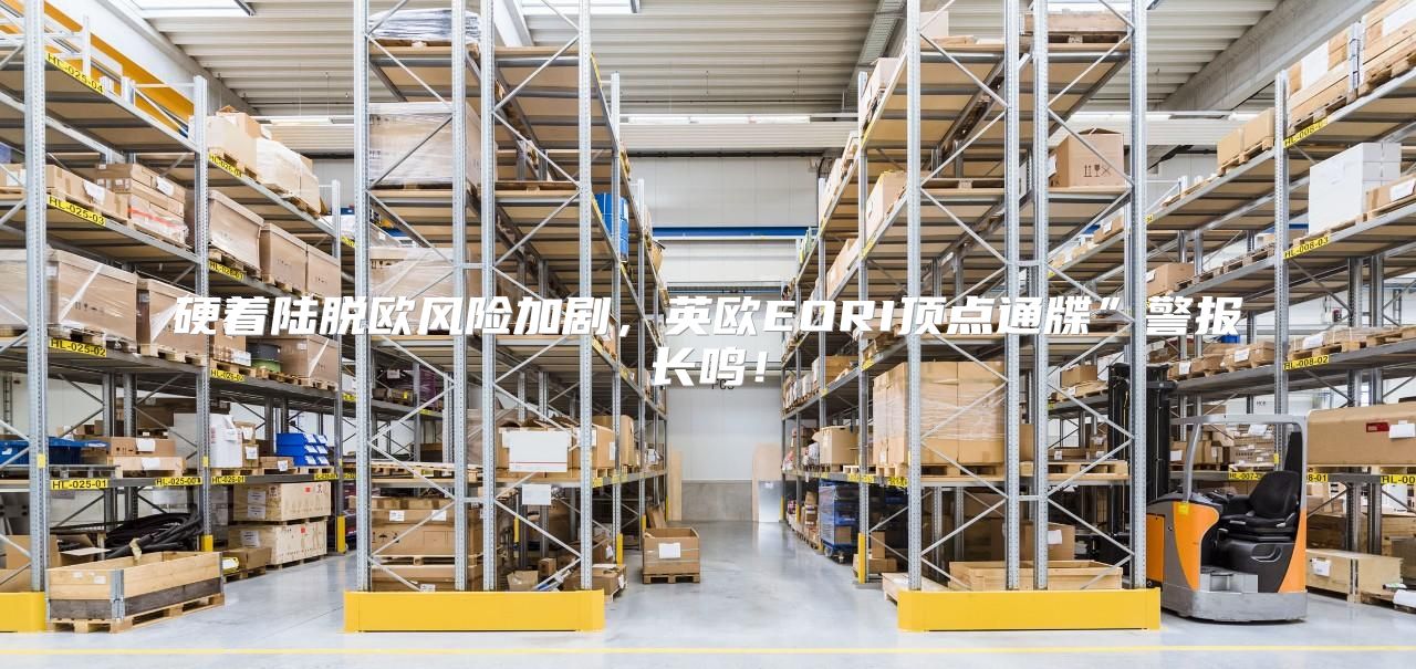硬着陆脱欧风险加剧，英欧EORI顶点通牒”警报长鸣！