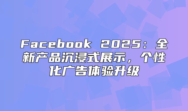 Facebook 2025全新产品沉浸式展示，个性化广告体验升级