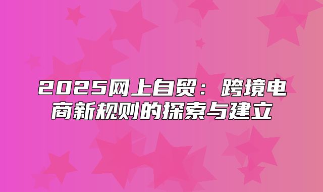 2025网上自贸：跨境电商新规则的探索与建立